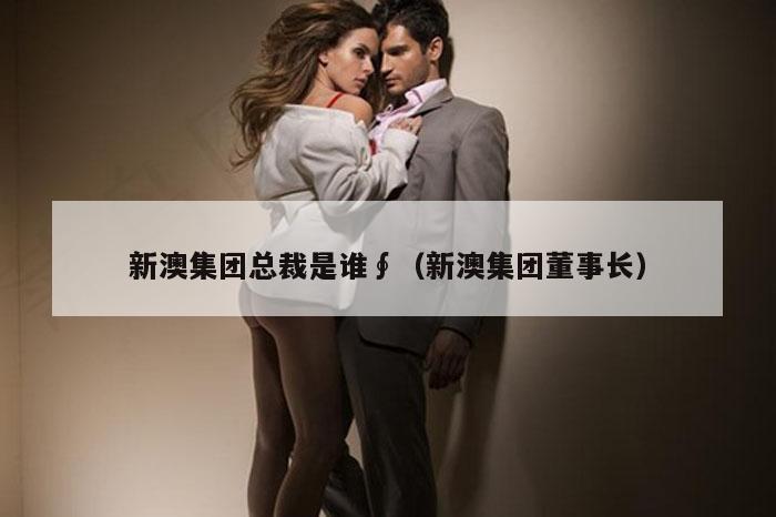 新澳集团总裁是谁∮（新澳集团董事长）