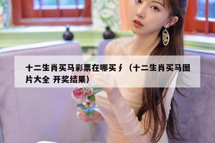 十二生肖买马彩票在哪买∮（十二生肖买马图片大全 开奖结果）
