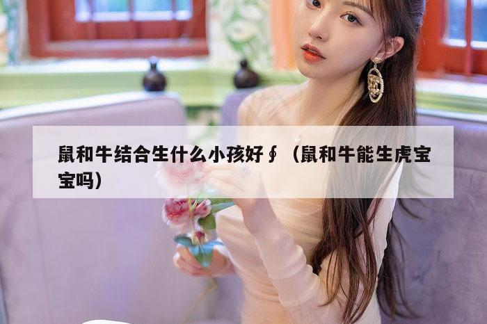 鼠和牛结合生什么小孩好∮（鼠和牛能生虎宝宝吗）