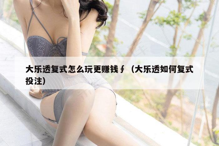 大乐透复式怎么玩更赚钱∮（大乐透如何复式投注）